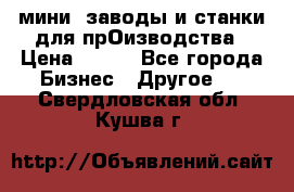 мини- заводы и станки для прОизводства › Цена ­ 100 - Все города Бизнес » Другое   . Свердловская обл.,Кушва г.